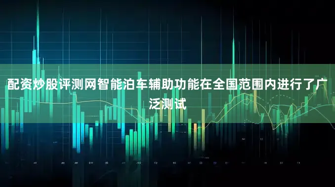 配资炒股评测网智能泊车辅助功能在全国范围内进行了广泛测试