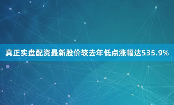 真正实盘配资最新股价较去年低点涨幅达535.9%