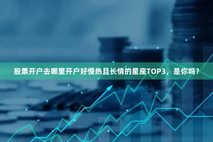 股票开户去哪里开户好慢热且长情的星座TOP3，是你吗？