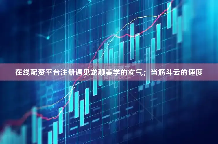 在线配资平台注册遇见龙颜美学的霸气；当筋斗云的速度