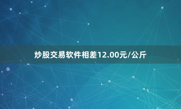 炒股交易软件相差12.00元/公斤