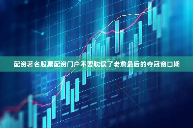 配资著名股票配资门户不要耽误了老詹最后的夺冠窗口期