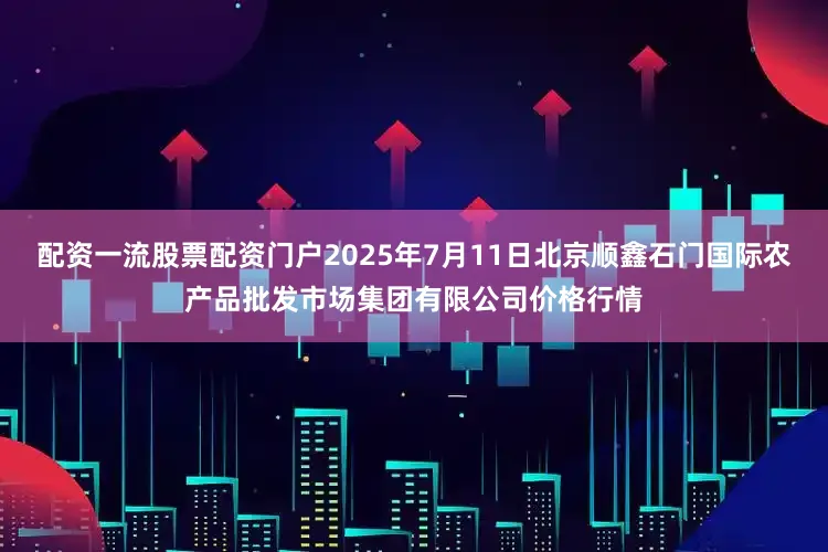 配资一流股票配资门户2025年7月11日北京顺鑫石门国际农产品批发市场集团有限公司价格行情