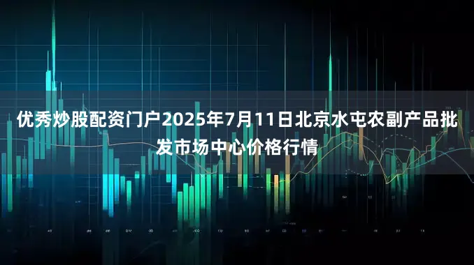优秀炒股配资门户2025年7月11日北京水屯农副产品批发市场中心价格行情