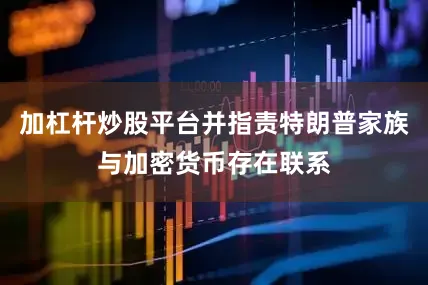加杠杆炒股平台并指责特朗普家族与加密货币存在联系