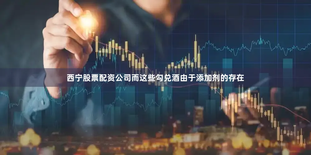 西宁股票配资公司而这些勾兑酒由于添加剂的存在