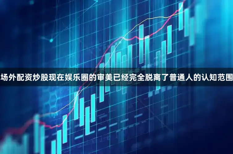 场外配资炒股现在娱乐圈的审美已经完全脱离了普通人的认知范围