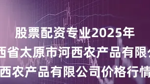 股票配资专业2025年8月9日山西省太原市河西农产品有限公司价格行情