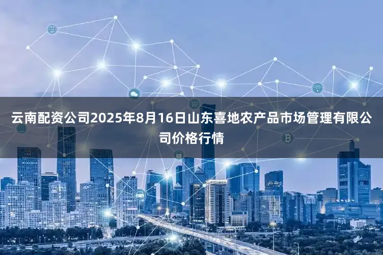 云南配资公司2025年8月16日山东喜地农产品市场管理有限公司价格行情