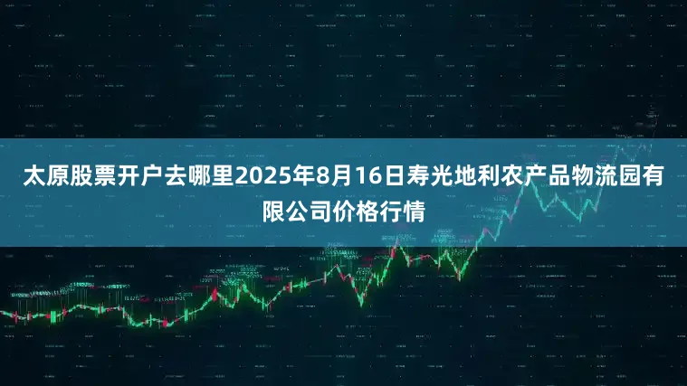 太原股票开户去哪里2025年8月16日寿光地利农产品物流园有限公司价格行情