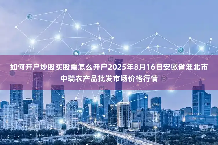 如何开户炒股买股票怎么开户2025年8月16日安徽省淮北市中瑞农产品批发市场价格行情