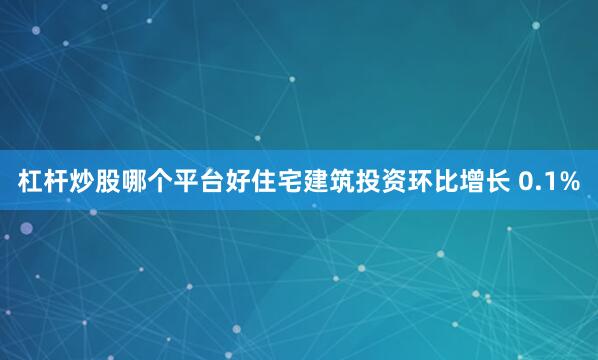 杠杆炒股哪个平台好住宅建筑投资环比增长 0.1%