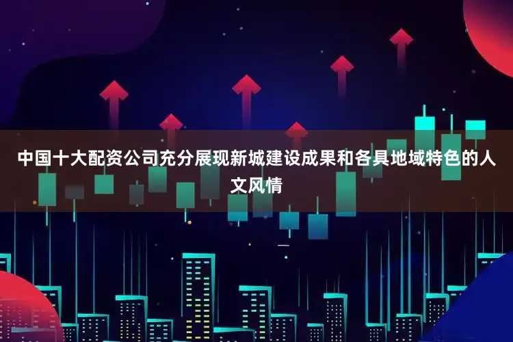中国十大配资公司充分展现新城建设成果和各具地域特色的人文风情
