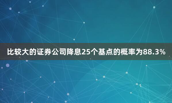 比较大的证券公司降息25个基点的概率为88.3%